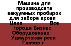 Машина для производсвта вакуумных пробирок для забора крови › Цена ­ 1 000 000 - Все города Бизнес » Оборудование   . Удмуртская респ.,Глазов г.